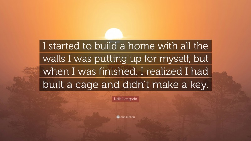 Lidia Longorio Quote: “I started to build a home with all the walls I was putting up for myself, but when I was finished, I realized I had built a cage and didn’t make a key.”