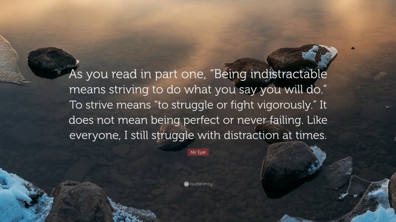 Nir Eyal Quote: “As you read in part one, “Being indistractable means striving to do what you say you will do.” To strive means “to struggle or fight vigorously.” It does not mean being perfect or never failing. Like everyone, I still struggle with distraction at times.”