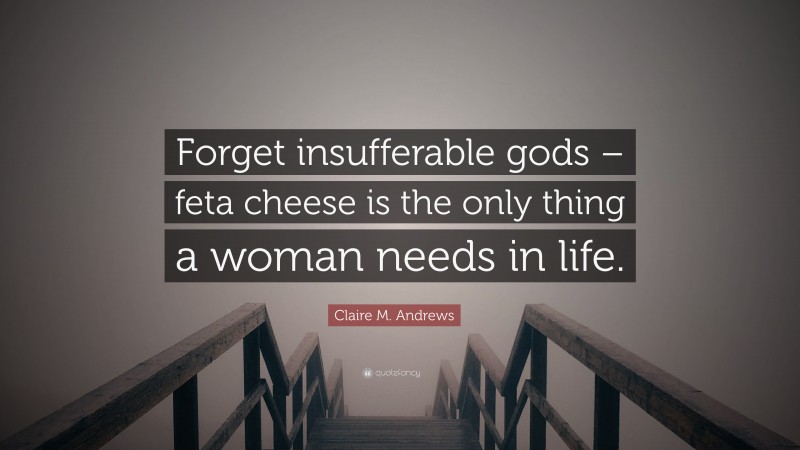 Claire M. Andrews Quote: “Forget insufferable gods – feta cheese is the only thing a woman needs in life.”