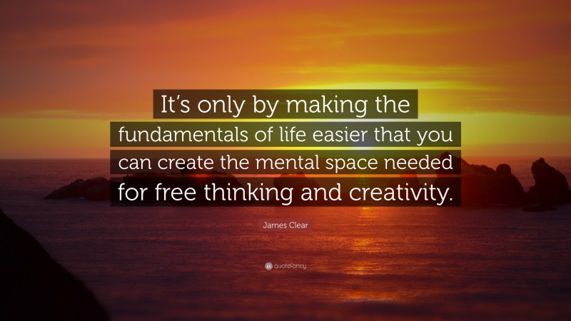 James Clear Quote: “It’s only by making the fundamentals of life easier that you can create the mental space needed for free thinking and creativity.”