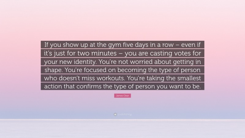 James Clear Quote: “If you show up at the gym five days in a row – even if it’s just for two minutes – you are casting votes for your new identity. You’re not worried about getting in shape. You’re focused on becoming the type of person who doesn’t miss workouts. You’re taking the smallest action that confirms the type of person you want to be.”