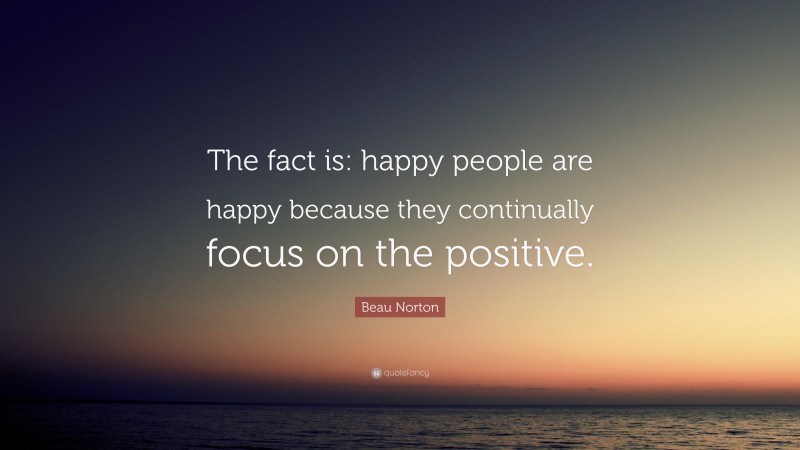 Beau Norton Quote: “The fact is: happy people are happy because they continually focus on the positive.”
