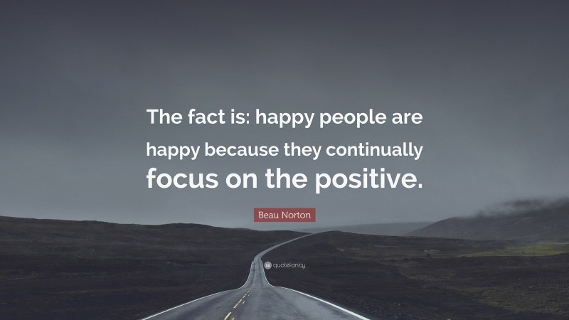 Beau Norton Quote: “The fact is: happy people are happy because they continually focus on the positive.”
