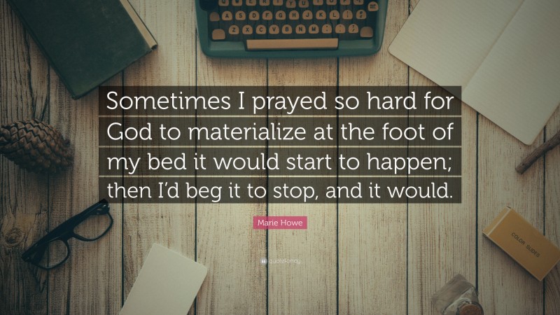 Marie Howe Quote: “Sometimes I prayed so hard for God to materialize at the foot of my bed it would start to happen; then I’d beg it to stop, and it would.”