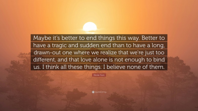 Nicola Yoon Quote: “Maybe it’s better to end things this way. Better to have a tragic and sudden end than to have a long, drawn-out one where we realize that we’re just too different, and that love alone is not enough to bind us. I think all these things. I believe none of them.”