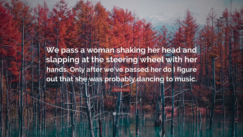 Nicola Yoon Quote: “We pass a woman shaking her head and slapping at the steering wheel with her hands. Only after we’ve passed her do I figure out that she was probably dancing to music.”