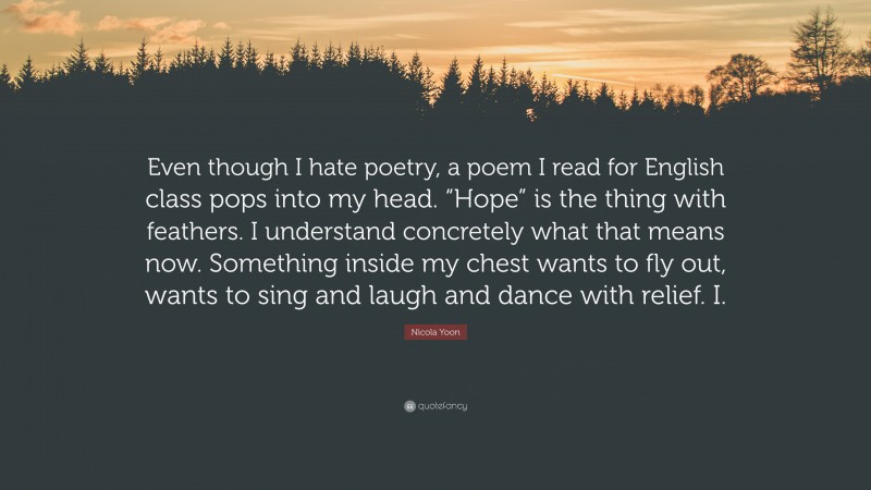 Nicola Yoon Quote: “Even though I hate poetry, a poem I read for English class pops into my head. “Hope” is the thing with feathers. I understand concretely what that means now. Something inside my chest wants to fly out, wants to sing and laugh and dance with relief. I.”