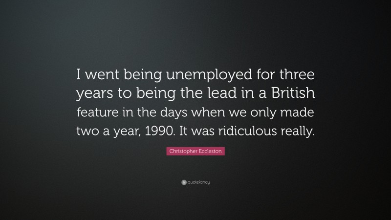 Christopher Eccleston Quote: “I went being unemployed for three years to being the lead in a British feature in the days when we only made two a year, 1990. It was ridiculous really.”