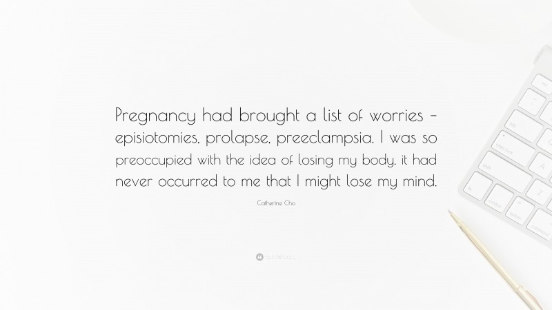 Catherine Cho Quote: “Pregnancy had brought a list of worries – episiotomies, prolapse, preeclampsia. I was so preoccupied with the idea of losing my body, it had never occurred to me that I might lose my mind.”