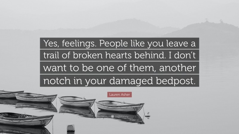 Lauren Asher Quote: “Yes, feelings. People like you leave a trail of broken hearts behind. I don’t want to be one of them, another notch in your damaged bedpost.”