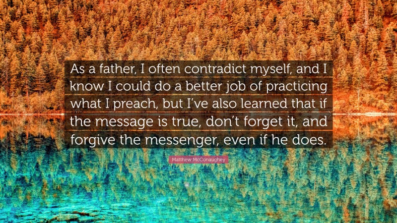 Matthew McConaughey Quote: “As a father, I often contradict myself, and I know I could do a better job of practicing what I preach, but I’ve also learned that if the message is true, don’t forget it, and forgive the messenger, even if he does.”