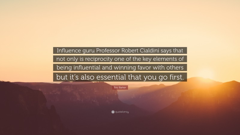 Eric Barker Quote: “Influence guru Professor Robert Cialdini says that not only is reciprocity one of the key elements of being influential and winning favor with others but it’s also essential that you go first.”