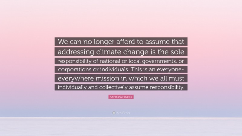 Christiana Figueres Quote: “We can no longer afford to assume that addressing climate change is the sole responsibility of national or local governments, or corporations or individuals. This is an everyone-everywhere mission in which we all must individually and collectively assume responsibility.”