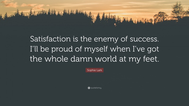Sophie Lark Quote: “Satisfaction is the enemy of success. I’ll be proud of myself when I’ve got the whole damn world at my feet.”