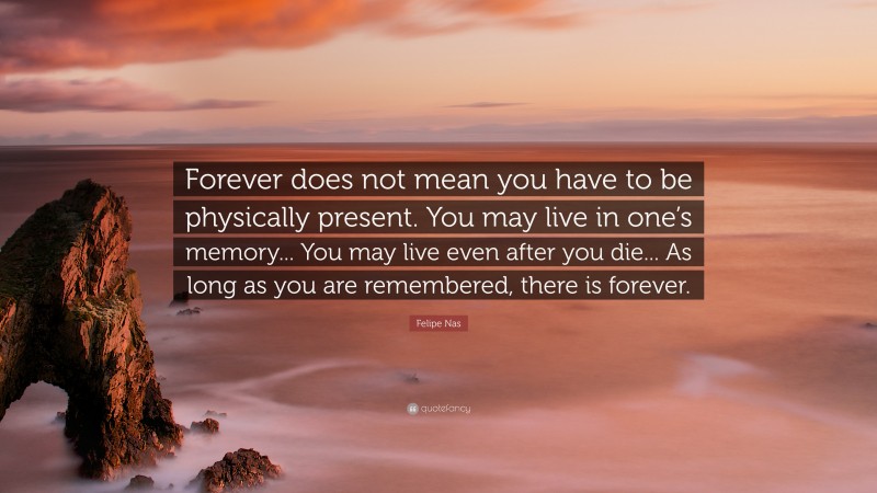 Felipe Nas Quote: “Forever does not mean you have to be physically present. You may live in one’s memory... You may live even after you die... As long as you are remembered, there is forever.”