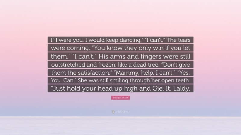 Douglas Stuart Quote: “If I were you, I would keep dancing.” “I can’t.” The tears were coming. “You know they only win if you let them.” “I can’t.” His arms and fingers were still outstretched and frozen, like a dead tree. “Don’t give them the satisfaction.” “Mammy, help. I can’t.” “Yes. You. Can.” She was still smiling through her open teeth. “Just hold your head up high and Gie. It. Laldy.”