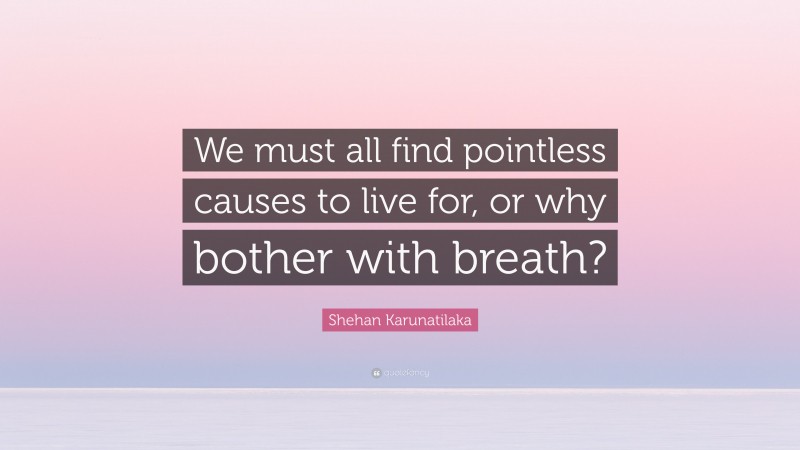 Shehan Karunatilaka Quote: “We must all find pointless causes to live for, or why bother with breath?”