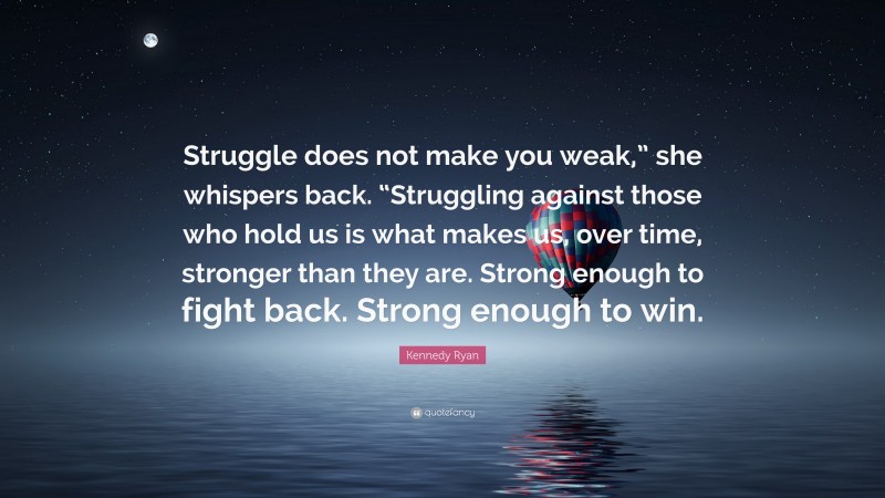 Kennedy Ryan Quote: “Struggle does not make you weak,” she whispers back. “Struggling against those who hold us is what makes us, over time, stronger than they are. Strong enough to fight back. Strong enough to win.”