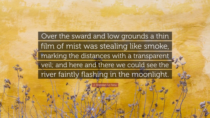 J. Sheridan Le Fanu Quote: “Over the sward and low grounds a thin film of mist was stealing like smoke, marking the distances with a transparent veil; and here and there we could see the river faintly flashing in the moonlight.”