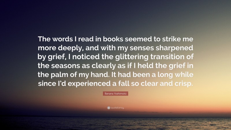 Banana Yoshimoto Quote: “The words I read in books seemed to strike me more deeply, and with my senses sharpened by grief, I noticed the glittering transition of the seasons as clearly as if I held the grief in the palm of my hand. It had been a long while since I’d experienced a fall so clear and crisp.”