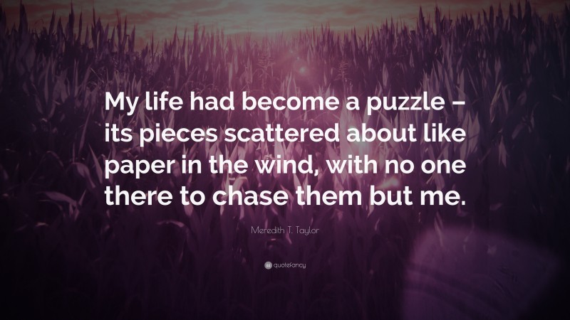 Meredith T. Taylor Quote: “My life had become a puzzle – its pieces scattered about like paper in the wind, with no one there to chase them but me.”