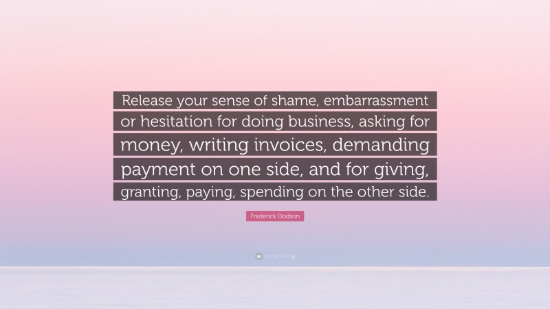 Frederick Dodson Quote: “Release your sense of shame, embarrassment or hesitation for doing business, asking for money, writing invoices, demanding payment on one side, and for giving, granting, paying, spending on the other side.”
