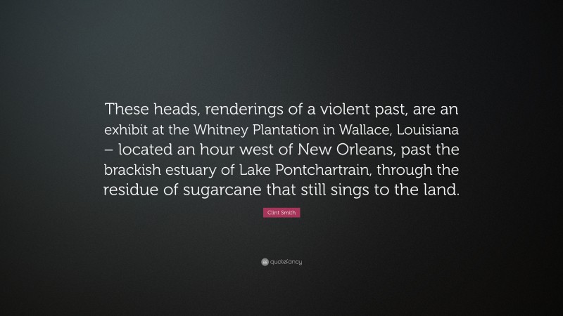 Clint Smith Quote: “These heads, renderings of a violent past, are an exhibit at the Whitney Plantation in Wallace, Louisiana – located an hour west of New Orleans, past the brackish estuary of Lake Pontchartrain, through the residue of sugarcane that still sings to the land.”