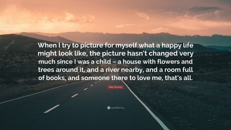 Sally Rooney Quote: “When I try to picture for myself what a happy life might look like, the picture hasn’t changed very much since I was a child – a house with flowers and trees around it, and a river nearby, and a room full of books, and someone there to love me, that’s all.”