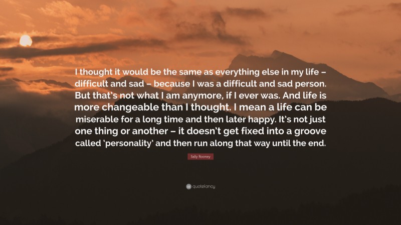 Sally Rooney Quote: “I thought it would be the same as everything else in my life – difficult and sad – because I was a difficult and sad person. But that’s not what I am anymore, if I ever was. And life is more changeable than I thought. I mean a life can be miserable for a long time and then later happy. It’s not just one thing or another – it doesn’t get fixed into a groove called ‘personality’ and then run along that way until the end.”