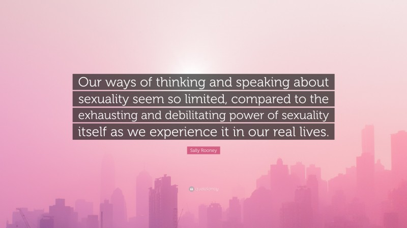 Sally Rooney Quote: “Our ways of thinking and speaking about sexuality seem so limited, compared to the exhausting and debilitating power of sexuality itself as we experience it in our real lives.”