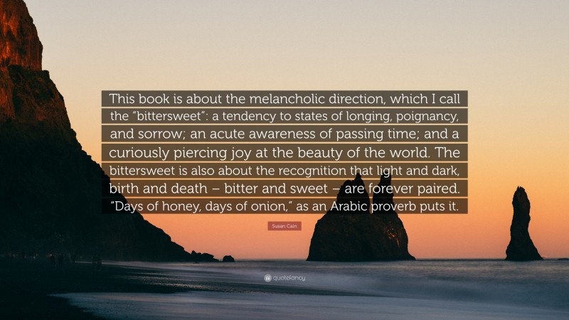 Susan Cain Quote: “This book is about the melancholic direction, which I call the “bittersweet”: a tendency to states of longing, poignancy, and sorrow; an acute awareness of passing time; and a curiously piercing joy at the beauty of the world. The bittersweet is also about the recognition that light and dark, birth and death – bitter and sweet – are forever paired. “Days of honey, days of onion,” as an Arabic proverb puts it.”