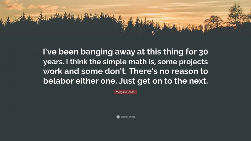 Morgan Housel Quote: “I’ve been banging away at this thing for 30 years. I think the simple math is, some projects work and some don’t. There’s no reason to belabor either one. Just get on to the next.”