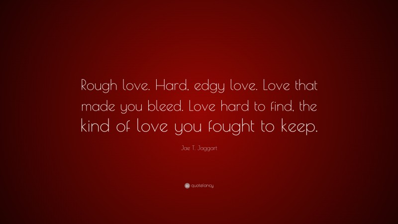 Jae T. Jaggart Quote: “Rough love. Hard, edgy love. Love that made you bleed. Love hard to find, the kind of love you fought to keep.”