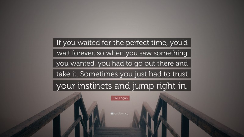 T.M. Logan Quote: “If you waited for the perfect time, you’d wait forever, so when you saw something you wanted, you had to go out there and take it. Sometimes you just had to trust your instincts and jump right in.”