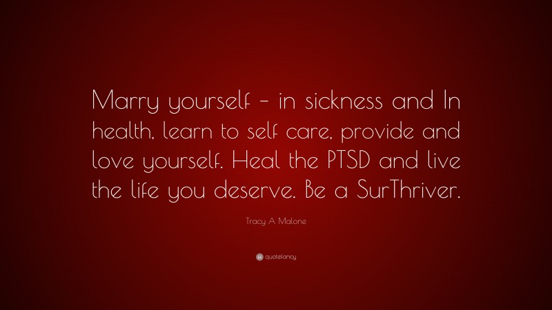 Tracy A Malone Quote: “Marry yourself – in sickness and In health, learn to self care, provide and love yourself. Heal the PTSD and live the life you deserve. Be a SurThriver.”