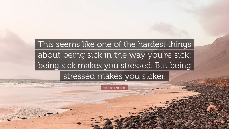 Meghan O'Rourke Quote: “This seems like one of the hardest things about being sick in the way you’re sick: being sick makes you stressed. But being stressed makes you sicker.”