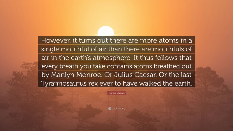 Marcus Chown Quote: “However, it turns out there are more atoms in a single mouthful of air than there are mouthfuls of air in the earth’s atmosphere. It thus follows that every breath you take contains atoms breathed out by Marilyn Monroe. Or Julius Caesar. Or the last Tyrannosaurus rex ever to have walked the earth.”