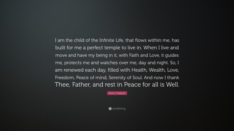 Kevin J. Todeschi Quote: “I am the child of the Infinite Life, that flows within me, has built for me a perfect temple to live in. When I live and move and have my being in it, with Faith and Love, it guides me, protects me and watches over me, day and night. So, I am renewed each day, filled with Health, Wealth, Love, Freedom, Peace of mind, Serenity of Soul. And now I thank Thee, Father, and rest in Peace for all is Well.”