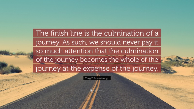Craig D. Lounsbrough Quote: “The finish line is the culmination of a journey. As such, we should never pay it so much attention that the culmination of the journey becomes the whole of the journey at the expense of the journey.”