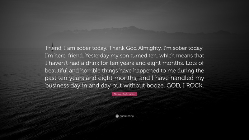 Glennon Doyle Melton Quote: “Friend, I am sober today. Thank God Almighty, I’m sober today. I’m here, friend. Yesterday my son turned ten, which means that I haven’t had a drink for ten years and eight months. Lots of beautiful and horrible things have happened to me during the past ten years and eight months, and I have handled my business day in and day out without booze. GOD, I ROCK.”