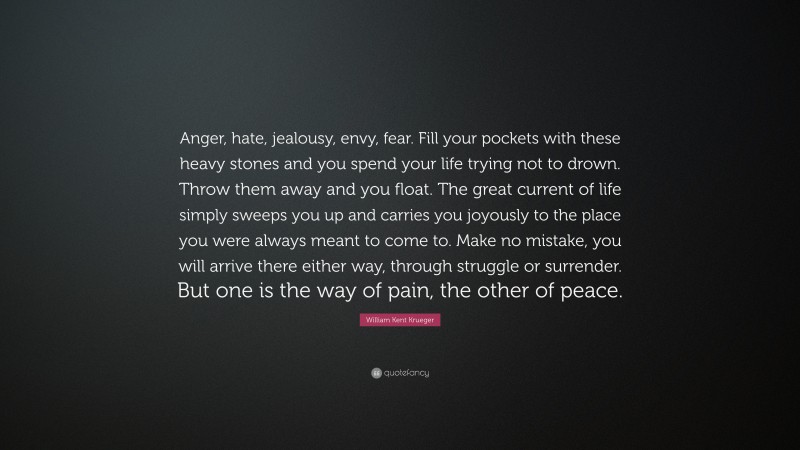 William Kent Krueger Quote: “Anger, hate, jealousy, envy, fear. Fill your pockets with these heavy stones and you spend your life trying not to drown. Throw them away and you float. The great current of life simply sweeps you up and carries you joyously to the place you were always meant to come to. Make no mistake, you will arrive there either way, through struggle or surrender. But one is the way of pain, the other of peace.”