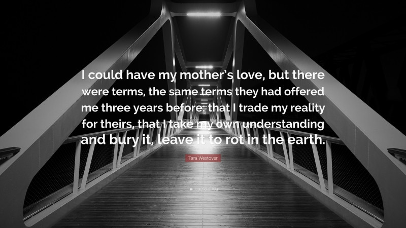 Tara Westover Quote: “I could have my mother’s love, but there were terms, the same terms they had offered me three years before: that I trade my reality for theirs, that I take my own understanding and bury it, leave it to rot in the earth.”