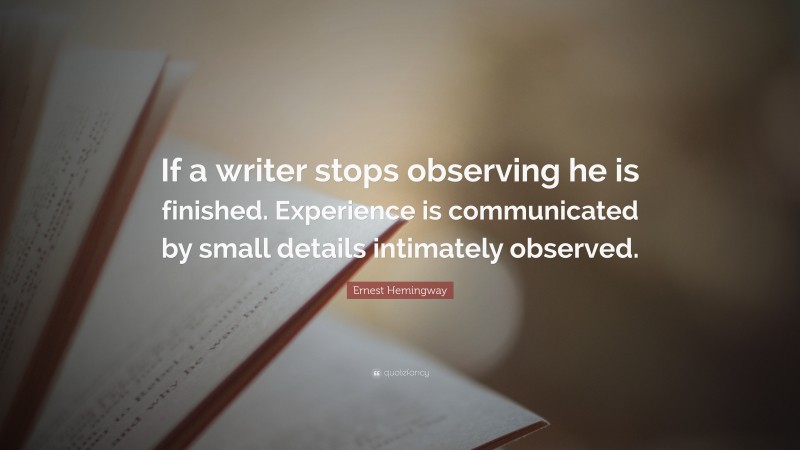 Ernest Hemingway Quote: “If a writer stops observing he is finished. Experience is communicated by small details intimately observed.”