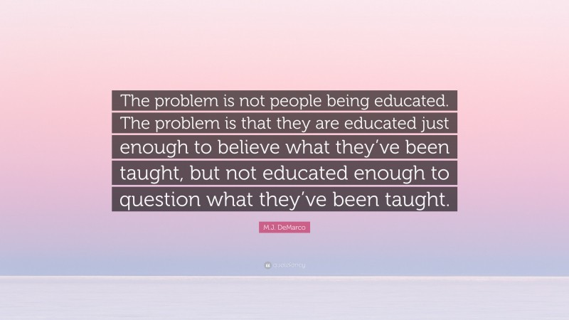 M.J. DeMarco Quote: “The problem is not people being educated. The problem is that they are educated just enough to believe what they’ve been taught, but not educated enough to question what they’ve been taught.”