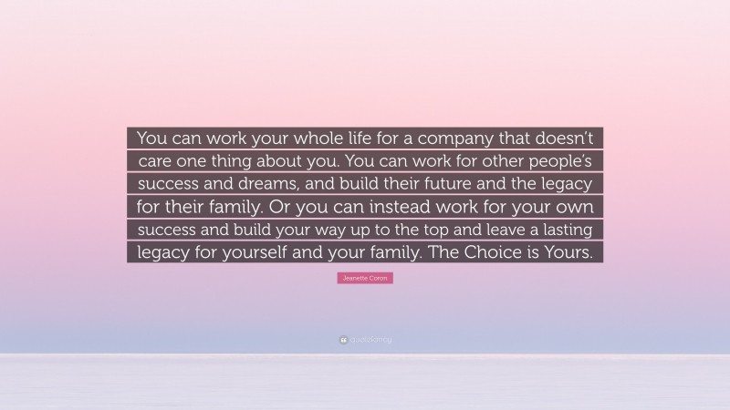 Jeanette Coron Quote: “You can work your whole life for a company that doesn’t care one thing about you. You can work for other people’s success and dreams, and build their future and the legacy for their family. Or you can instead work for your own success and build your way up to the top and leave a lasting legacy for yourself and your family. The Choice is Yours.”