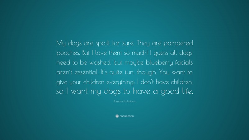 Tamara Ecclestone Quote: “My dogs are spoilt for sure. They are pampered pooches. But I love them so much! I guess all dogs need to be washed, but maybe blueberry facials aren’t essential. It’s quite fun, though. You want to give your children everything; I don’t have children, so I want my dogs to have a good life.”