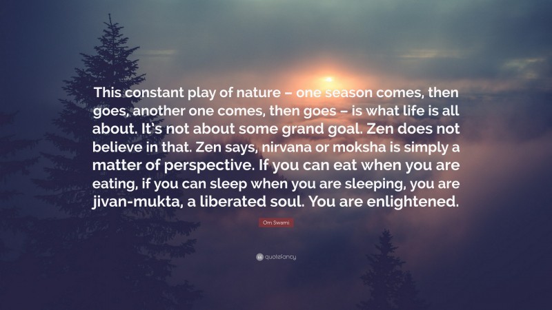 Om Swami Quote: “This constant play of nature – one season comes, then goes, another one comes, then goes – is what life is all about. It’s not about some grand goal. Zen does not believe in that. Zen says, nirvana or moksha is simply a matter of perspective. If you can eat when you are eating, if you can sleep when you are sleeping, you are jivan-mukta, a liberated soul. You are enlightened.”