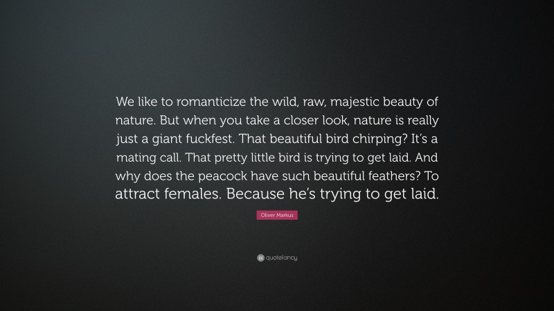 Oliver Markus Quote: “We like to romanticize the wild, raw, majestic beauty of nature. But when you take a closer look, nature is really just a giant fuckfest. That beautiful bird chirping? It’s a mating call. That pretty little bird is trying to get laid. And why does the peacock have such beautiful feathers? To attract females. Because he’s trying to get laid.”