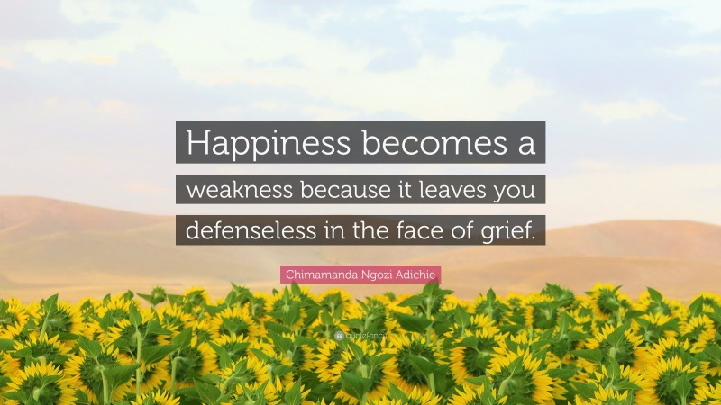 Chimamanda Ngozi Adichie Quote: “Happiness becomes a weakness because it leaves you defenseless in the face of grief.”