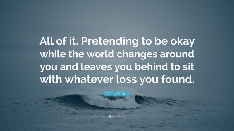 Ashley Poston Quote: “All of it. Pretending to be okay while the world changes around you and leaves you behind to sit with whatever loss you found.”